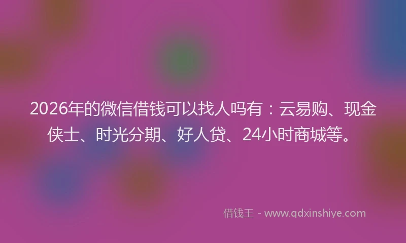 2026年的微信借钱可以找人吗有：云易购、现金侠士、时光分期、好人贷、24小时商城等。
