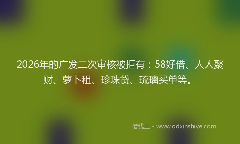 2026年的广发二次审核被拒有：58好借、人人聚财、萝卜租、珍珠贷、琉璃买单等。