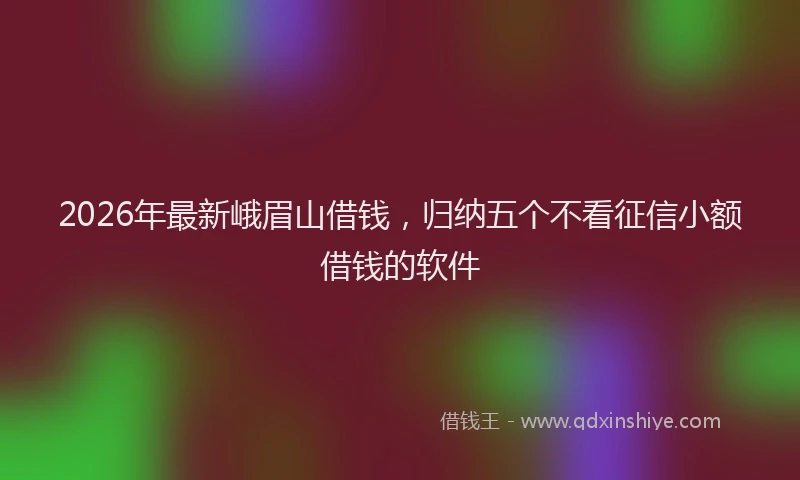 2026年最新峨眉山借钱，归纳五个不看征信小额借钱的软件