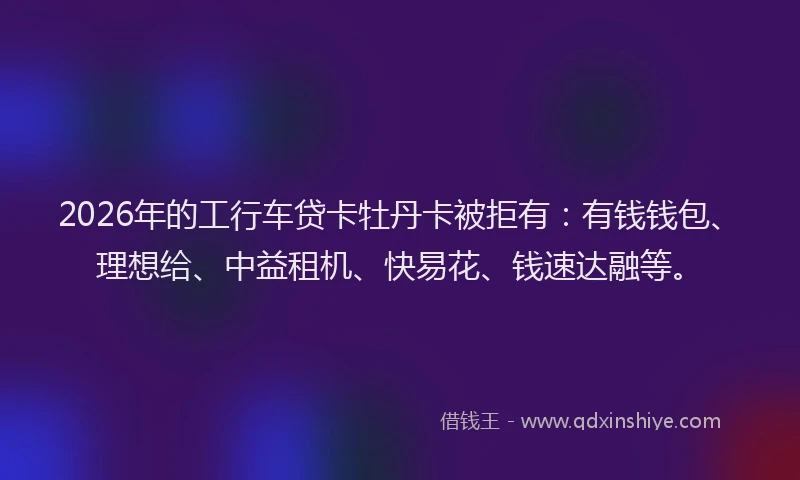 2026年的工行车贷卡牡丹卡被拒有：有钱钱包、理想给、中益租机、快易花、钱速达融等。