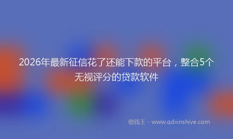 2026年最新征信花了还能下款的平台，整合5个无视评分的贷款软件