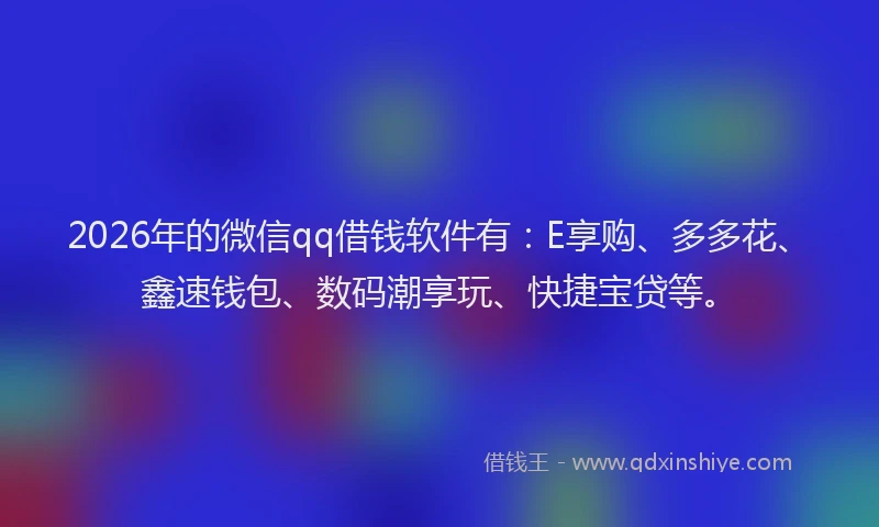 2026年的微信qq借钱软件有：E享购、多多花、鑫速钱包、数码潮享玩、快捷宝贷等。