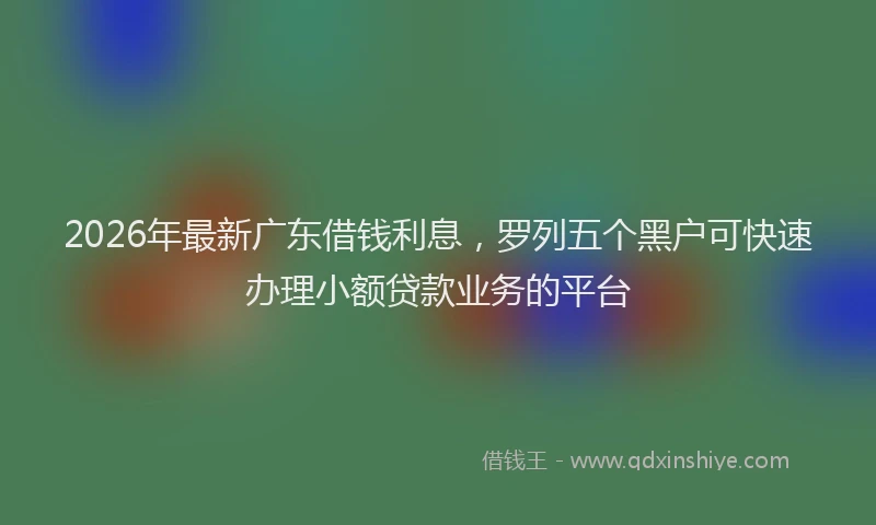 2026年最新广东借钱利息，罗列五个黑户可快速办理小额贷款业务的平台
