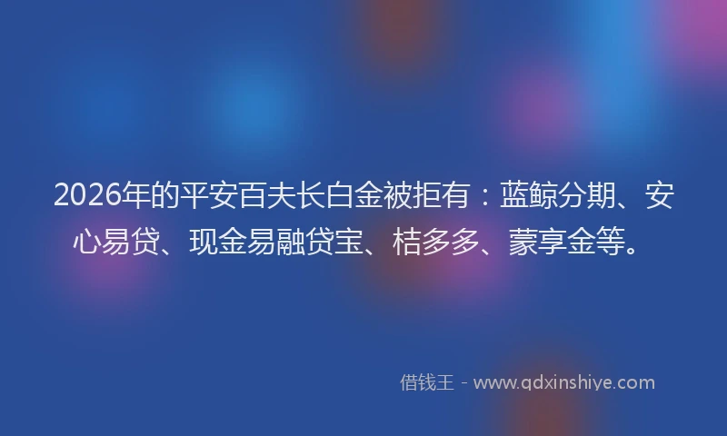 2026年的平安百夫长白金被拒有：蓝鲸分期、安心易贷、现金易融贷宝、桔多多、蒙享金等。