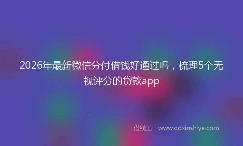 2026年最新微信分付借钱好通过吗，梳理5个无视评分的贷款app