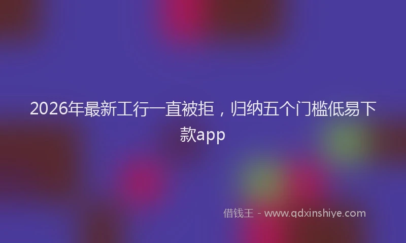 2026年最新工行一直被拒，归纳五个门槛低易下款app