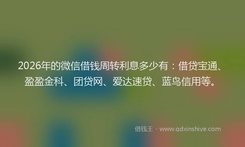 2026年的微信借钱周转利息多少有：借贷宝通、盈盈金科、团贷网、爱达速贷、蓝鸟信用等。