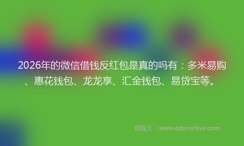 2026年的微信借钱反红包是真的吗有：多米易购、惠花钱包、龙龙享、汇金钱包、易贷宝等。