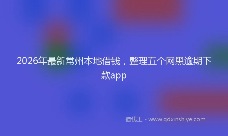 2026年最新常州本地借钱，整理五个网黑逾期下款app