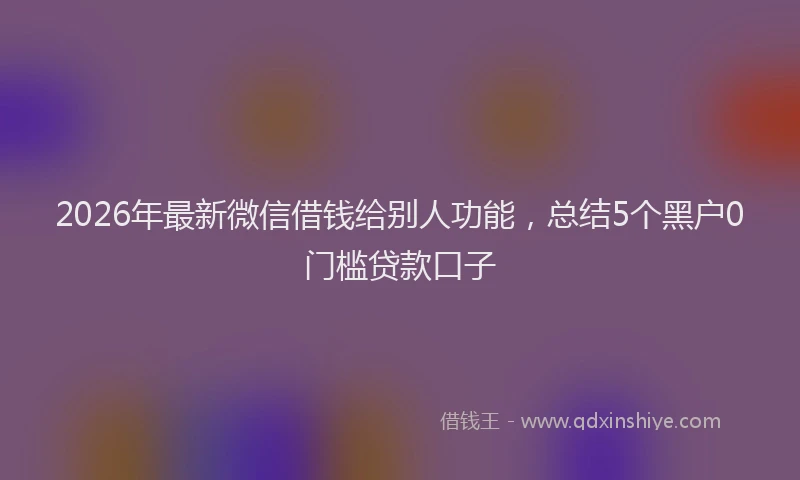 2026年最新微信借钱给别人功能，总结5个黑户0门槛贷款口子
