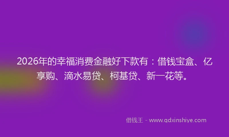 2026年的幸福消费金融好下款有：借钱宝盒、亿享购、滴水易贷、柯基贷、新一花等。