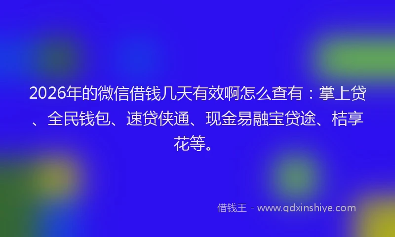 2026年的微信借钱几天有效啊怎么查有：掌上贷、全民钱包、速贷侠通、现金易融宝贷途、桔享花等。