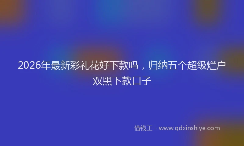 2026年最新彩礼花好下款吗，归纳五个超级烂户双黑下款口子