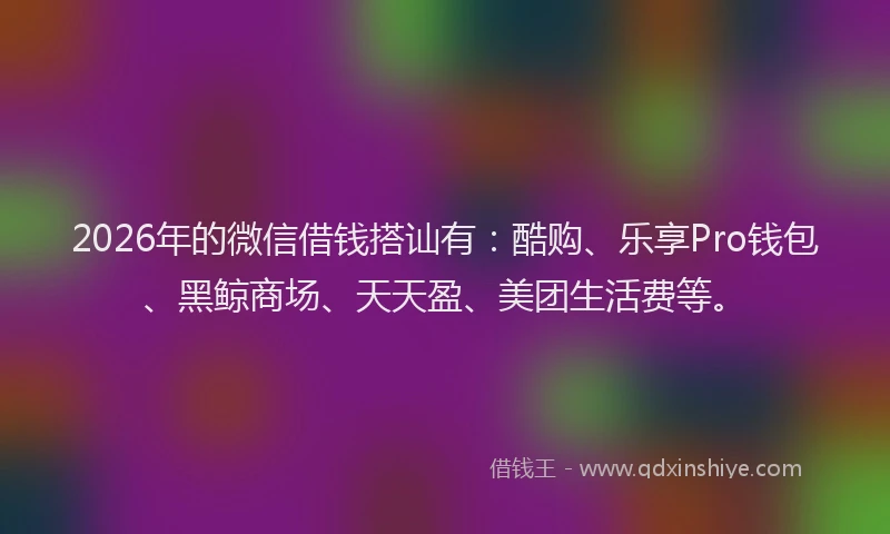 2026年的微信借钱搭讪有：酷购、乐享Pro钱包、黑鲸商场、天天盈、美团生活费等。
