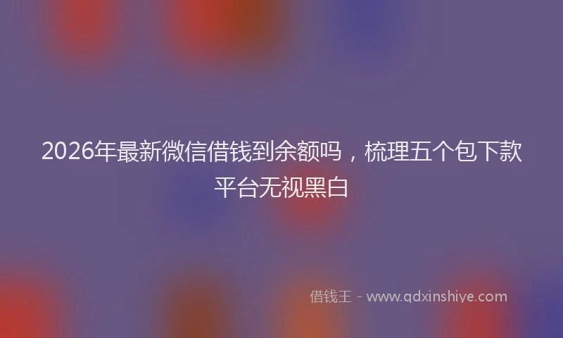 2026年最新微信借钱到余额吗，梳理五个包下款平台无视黑白