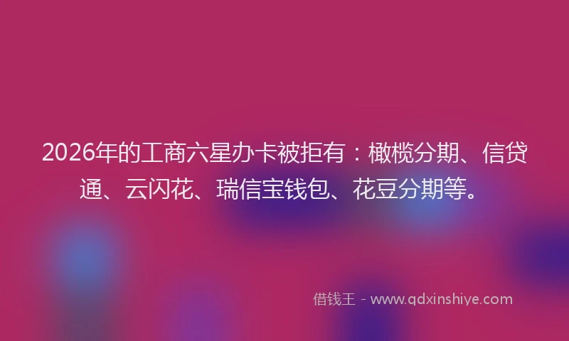 2026年的工商六星办卡被拒有：橄榄分期、信贷通、云闪花、瑞信宝钱包、花豆分期等。
