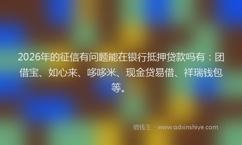 2026年的征信有问题能在银行抵押贷款吗有：团借宝、如心来、哆哆米、现金贷易借、祥瑞钱包等。