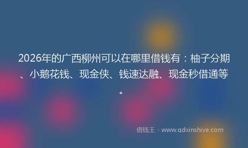 2026年的广西柳州可以在哪里借钱有：柚子分期、小鹅花钱、现金侠、钱速达融、现金秒借通等。