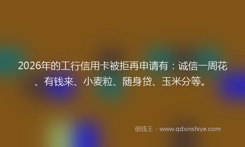 2026年的工行信用卡被拒再申请有：诚信一周花、有钱来、小麦粒、随身贷、玉米分等。