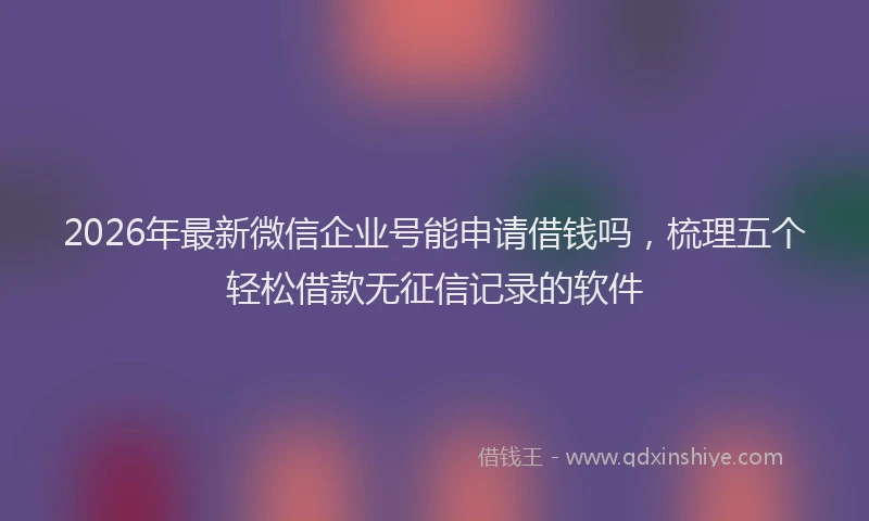 2026年最新微信企业号能申请借钱吗，梳理五个轻松借款无征信记录的软件