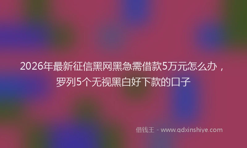 2026年最新征信黑网黑急需借款5万元怎么办，罗列5个无视黑白好下款的口子