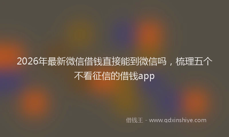 2026年最新微信借钱直接能到微信吗，梳理五个不看征信的借钱app