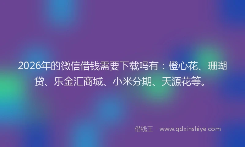 2026年的微信借钱需要下载吗有：橙心花、珊瑚贷、乐金汇商城、小米分期、天源花等。