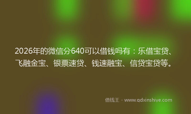 2026年的微信分640可以借钱吗有：乐借宝贷、飞融金宝、银票速贷、钱速融宝、信贷宝贷等。