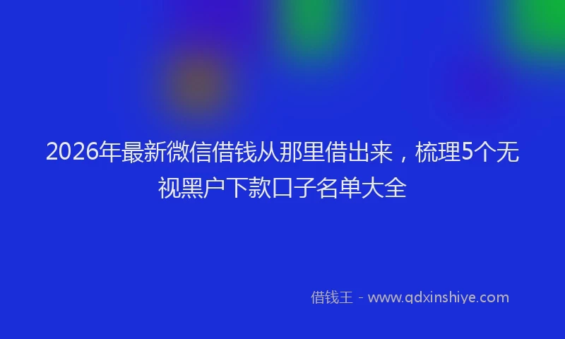 2026年最新微信借钱从那里借出来，梳理5个无视黑户下款口子名单大全