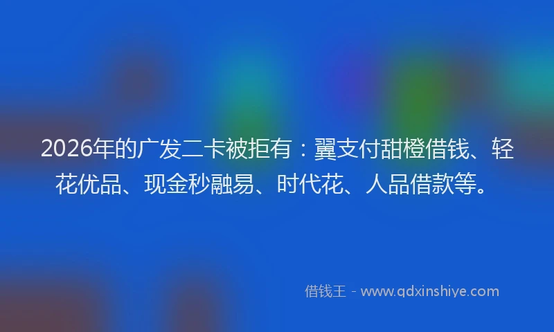2026年的广发二卡被拒有：翼支付甜橙借钱、轻花优品、现金秒融易、时代花、人品借款等。