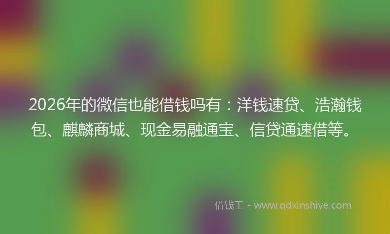 2026年的微信也能借钱吗有：洋钱速贷、浩瀚钱包、麒麟商城、现金易融通宝、信贷通速借等。