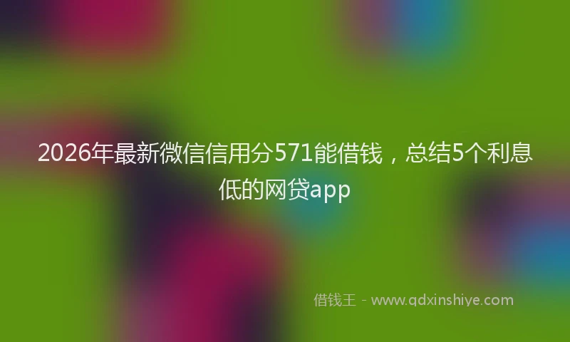 2026年最新微信信用分571能借钱，总结5个利息低的网贷app