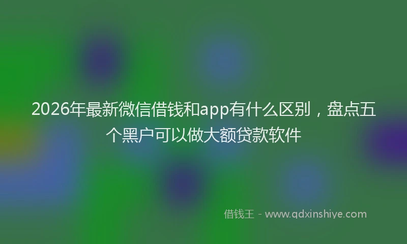 2026年最新微信借钱和app有什么区别，盘点五个黑户可以做大额贷款软件