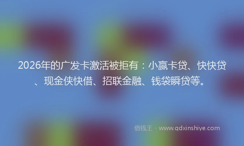 2026年的广发卡激活被拒有：小赢卡贷、快快贷、现金侠快借、招联金融、钱袋瞬贷等。