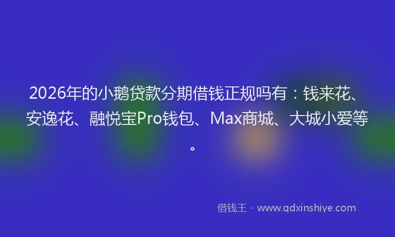2026年的小鹅贷款分期借钱正规吗有：钱来花、安逸花、融悦宝Pro钱包、Max商城、大城小爱等。