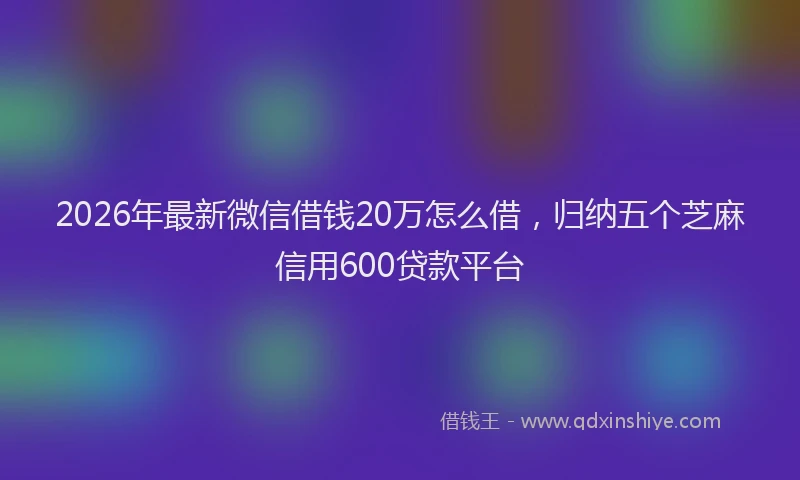 2026年最新微信借钱20万怎么借，归纳五个芝麻信用600贷款平台