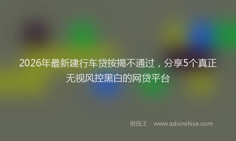 2026年最新建行车贷按揭不通过，分享5个真正无视风控黑白的网贷平台