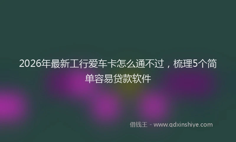 2026年最新工行爱车卡怎么通不过，梳理5个简单容易贷款软件