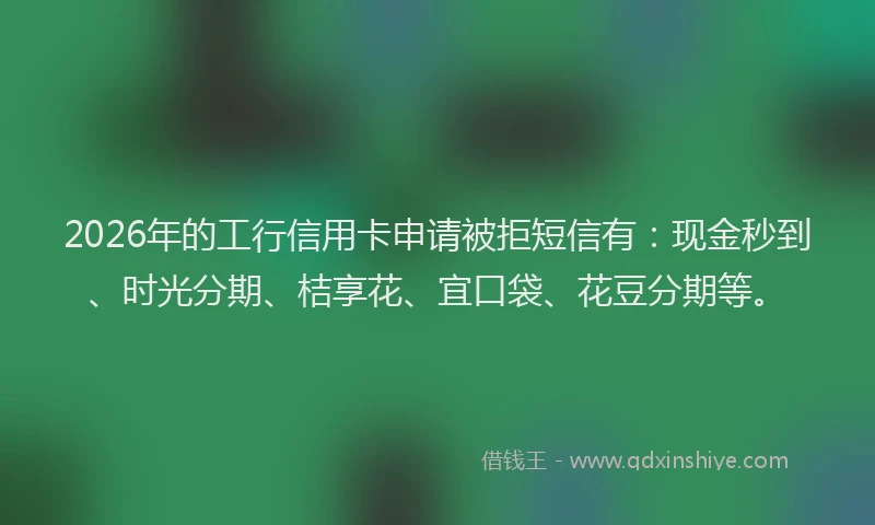 2026年的工行信用卡申请被拒短信有：现金秒到、时光分期、桔享花、宜口袋、花豆分期等。