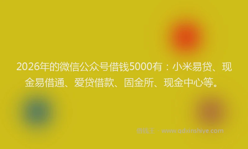 2026年的微信公众号借钱5000有：小米易贷、现金易借通、爱贷借款、固金所、现金中心等。