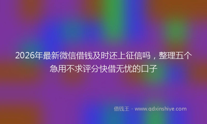 2026年最新微信借钱及时还上征信吗，整理五个急用不求评分快借无忧的口子