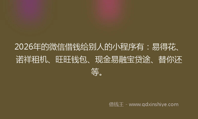 2026年的微信借钱给别人的小程序有：易得花、诺祥租机、旺旺钱包、现金易融宝贷途、替你还等。