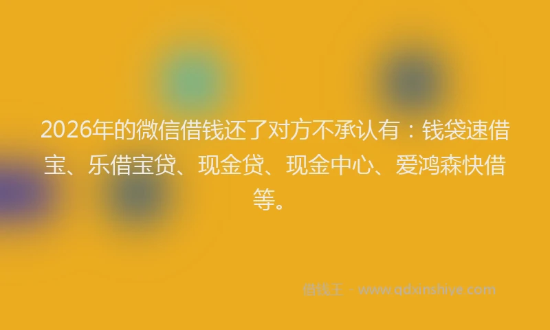 2026年的微信借钱还了对方不承认有：钱袋速借宝、乐借宝贷、现金贷、现金中心、爱鸿森快借等。