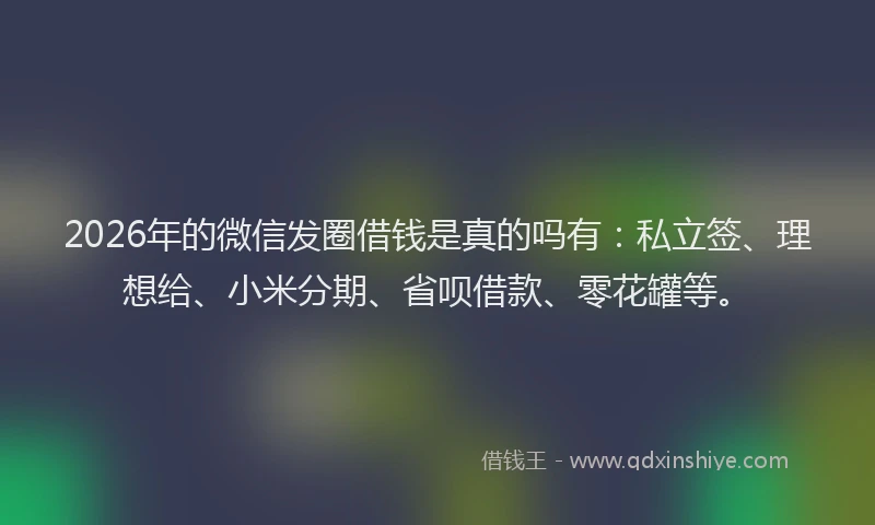 2026年的微信发圈借钱是真的吗有：私立签、理想给、小米分期、省呗借款、零花罐等。