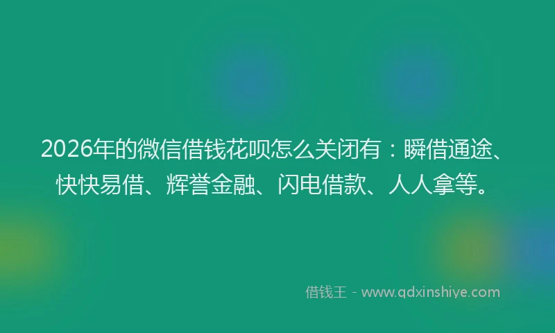 2026年的微信借钱花呗怎么关闭有：瞬借通途、快快易借、辉誉金融、闪电借款、人人拿等。
