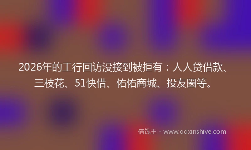 2026年的工行回访没接到被拒有：人人贷借款、三枝花、51快借、佑佑商城、投友圈等。