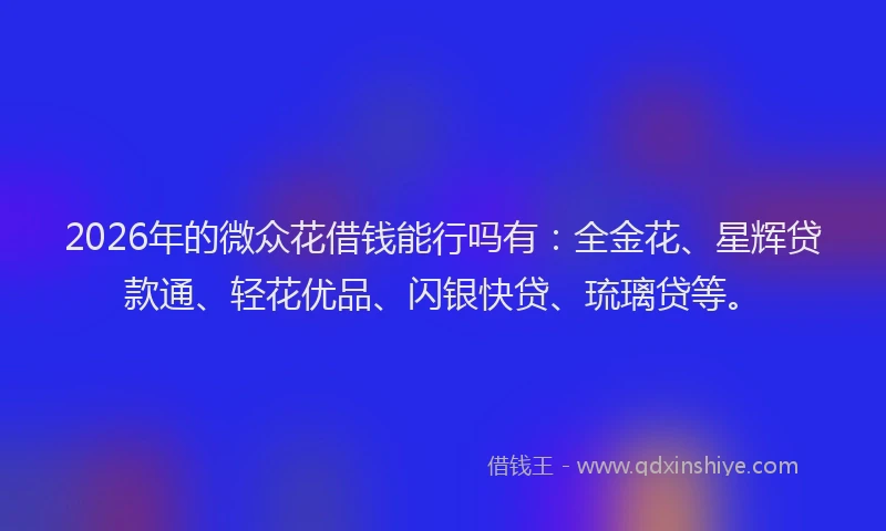2026年的微众花借钱能行吗有：全金花、星辉贷款通、轻花优品、闪银快贷、琉璃贷等。
