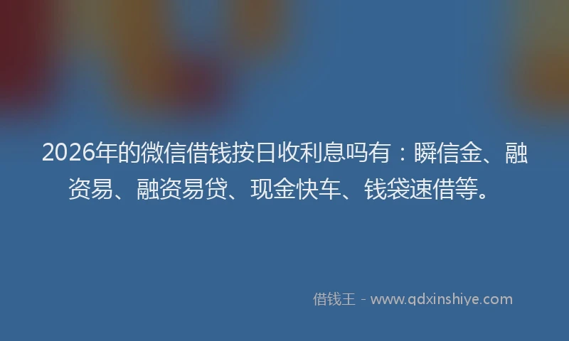 2026年的微信借钱按日收利息吗有：瞬信金、融资易、融资易贷、现金快车、钱袋速借等。