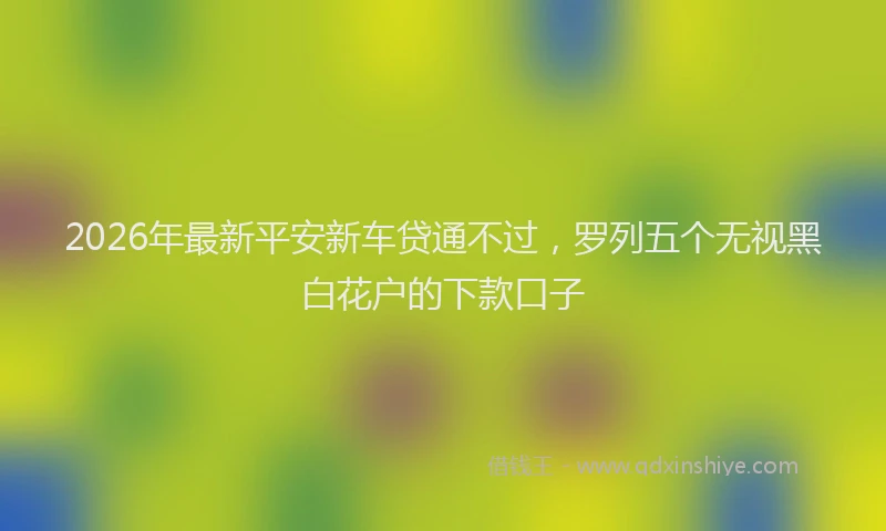 2026年最新平安新车贷通不过，罗列五个无视黑白花户的下款口子