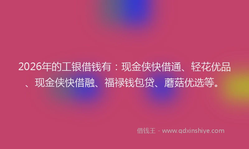 2026年的工银借钱有：现金侠快借通、轻花优品、现金侠快借融、福禄钱包贷、蘑菇优选等。